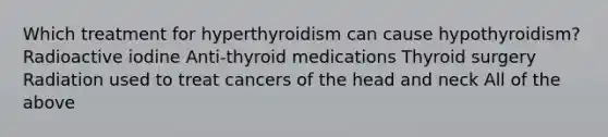 Which treatment for hyperthyroidism can cause hypothyroidism? Radioactive iodine Anti-thyroid medications Thyroid surgery Radiation used to treat cancers of the head and neck All of the above