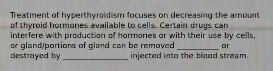 Treatment of hyperthyroidism focuses on decreasing the amount of thyroid hormones available to cells. Certain drugs can interfere with production of hormones or with their use by cells, or gland/portions of gland can be removed ___________ or destroyed by _________________ injected into the blood stream.