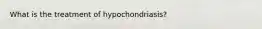 What is the treatment of hypochondriasis?