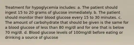 Treatment for hypoglycemia includes: a. The patient should ingest 15 to 20 grams of glucose immediately. b. The patient should monitor their blood glucose every 15 to 30 minutes. c. The amount of carbohydrate that should be given is the same for a blood glucose of less than 80 mg/dl and for one that is below 70 mg/dl. d. Blood glucose levels of 100mg/dl before eating or drinking a source of glucose