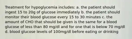 Treatment for hypoglycemia includes: a. the patient should ingest 15 to 20g of glucose immediately b. the patient should monitor their blood glucose every 15 to 30 minutes c. the amount of CHO that should be given is the same for a blood glucose of less than 80 mg/dl and for one that is below 70 mg/dl d. blood glucose levels of 100mg/dl before eating or drinking