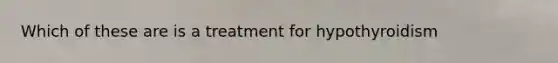 Which of these are is a treatment for hypothyroidism