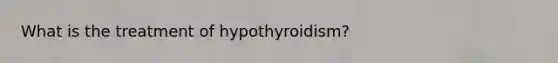 What is the treatment of hypothyroidism?