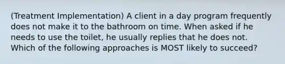 (Treatment Implementation) A client in a day program frequently does not make it to the bathroom on time. When asked if he needs to use the toilet, he usually replies that he does not. Which of the following approaches is MOST likely to succeed?