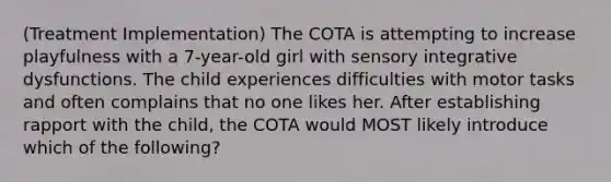 (Treatment Implementation) The COTA is attempting to increase playfulness with a 7-year-old girl with sensory integrative dysfunctions. The child experiences difficulties with motor tasks and often complains that no one likes her. After establishing rapport with the child, the COTA would MOST likely introduce which of the following?