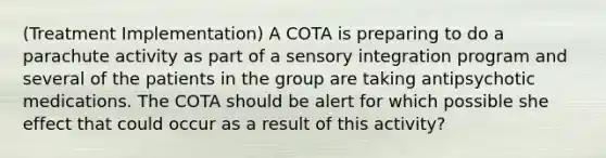 (Treatment Implementation) A COTA is preparing to do a parachute activity as part of a sensory integration program and several of the patients in the group are taking antipsychotic medications. The COTA should be alert for which possible she effect that could occur as a result of this activity?