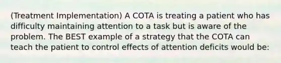 (Treatment Implementation) A COTA is treating a patient who has difficulty maintaining attention to a task but is aware of the problem. The BEST example of a strategy that the COTA can teach the patient to control effects of attention deficits would be: