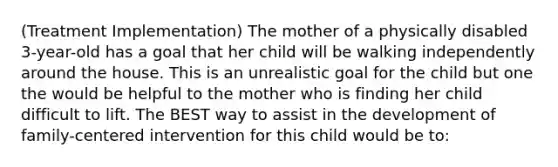 (Treatment Implementation) The mother of a physically disabled 3-year-old has a goal that her child will be walking independently around the house. This is an unrealistic goal for the child but one the would be helpful to the mother who is finding her child difficult to lift. The BEST way to assist in the development of family-centered intervention for this child would be to: