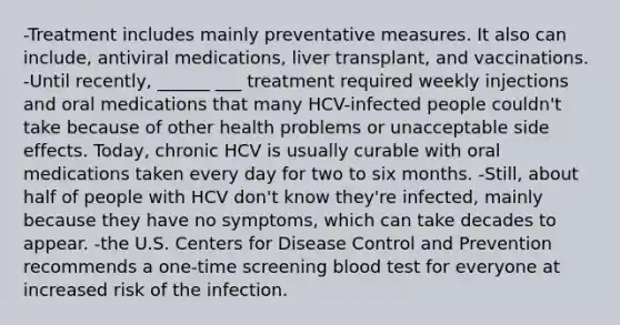 -Treatment includes mainly preventative measures. It also can include, antiviral medications, liver transplant, and vaccinations. -Until recently, ______ ___ treatment required weekly injections and oral medications that many HCV-infected people couldn't take because of other health problems or unacceptable side effects. Today, chronic HCV is usually curable with oral medications taken every day for two to six months. -Still, about half of people with HCV don't know they're infected, mainly because they have no symptoms, which can take decades to appear. -the U.S. Centers for Disease Control and Prevention recommends a one-time screening blood test for everyone at increased risk of the infection.