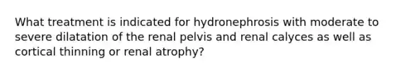 What treatment is indicated for hydronephrosis with moderate to severe dilatation of the renal pelvis and renal calyces as well as cortical thinning or renal atrophy?