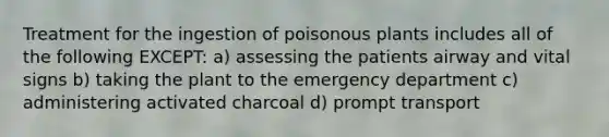 Treatment for the ingestion of poisonous plants includes all of the following EXCEPT: a) assessing the patients airway and vital signs b) taking the plant to the emergency department c) administering activated charcoal d) prompt transport