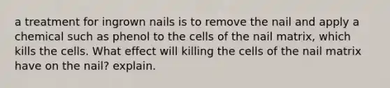 a treatment for ingrown nails is to remove the nail and apply a chemical such as phenol to the cells of the nail matrix, which kills the cells. What effect will killing the cells of the nail matrix have on the nail? explain.