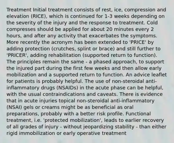 Treatment Initial treatment consists of rest, ice, compression and elevation (RICE), which is continued for 1-3 weeks depending on the severity of the injury and the response to treatment. Cold compresses should be applied for about 20 minutes every 2 hours, and after any activity that exacerbates the symptoms. More recently the acronym has been extended to 'PRICE' by adding protection (crutches, splint or brace) and still further to 'PRICER', adding rehabilitation (supported return to function). The principles remain the same - a phased approach, to support the injured part during the first few weeks and then allow early mobilization and a supported return to function. An advice leaflet for patients is probably helpful. The use of non-steroidal anti-inflammatory drugs (NSAIDs) in the acute phase can be helpful, with the usual contraindications and caveats. There is evidence that in acute injuries topical non-steroidal anti-inflammatory (NSAI) gels or creams might be as beneficial as oral preparations, probably with a better risk profile. Functional treatment, i.e. 'protected mobilization', leads to earlier recovery of all grades of injury - without jeopardizing stability - than either rigid immobilization or early operative treatment