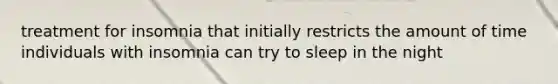 treatment for insomnia that initially restricts the amount of time individuals with insomnia can try to sleep in the night