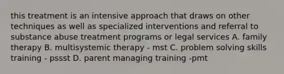 this treatment is an intensive approach that draws on other techniques as well as specialized interventions and referral to substance abuse treatment programs or legal services A. family therapy B. multisystemic therapy - mst C. problem solving skills training - pssst D. parent managing training -pmt