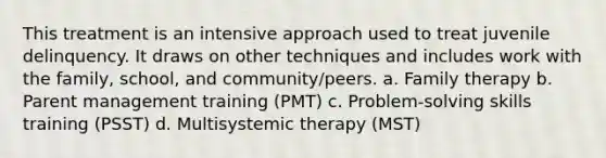 This treatment is an intensive approach used to treat juvenile delinquency. It draws on other techniques and includes work with the family, school, and community/peers. a. Family therapy b. Parent management training (PMT) c. Problem-solving skills training (PSST) d. Multisystemic therapy (MST)