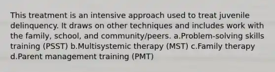 This treatment is an intensive approach used to treat juvenile delinquency. It draws on other techniques and includes work with the family, school, and community/peers. a.Problem-solving skills training (PSST) b.Multisystemic therapy (MST) c.Family therapy d.Parent management training (PMT)