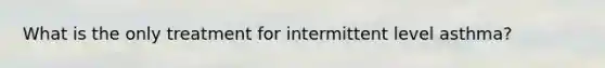 What is the only treatment for intermittent level asthma?