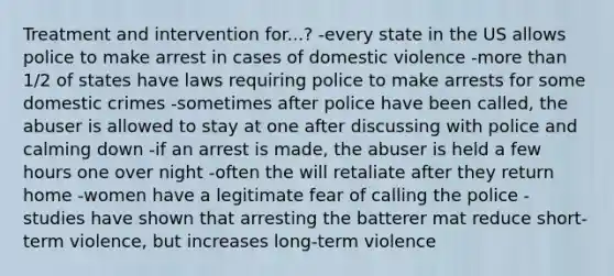 Treatment and intervention for...? -every state in the US allows police to make arrest in cases of domestic violence -more than 1/2 of states have laws requiring police to make arrests for some domestic crimes -sometimes after police have been called, the abuser is allowed to stay at one after discussing with police and calming down -if an arrest is made, the abuser is held a few hours one over night -often the will retaliate after they return home -women have a legitimate fear of calling the police -studies have shown that arresting the batterer mat reduce short-term violence, but increases long-term violence