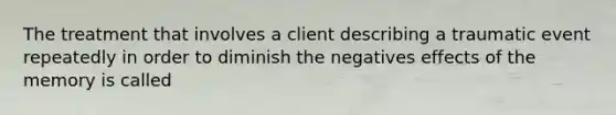 The treatment that involves a client describing a traumatic event repeatedly in order to diminish the negatives effects of the memory is called