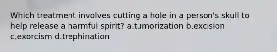 Which treatment involves cutting a hole in a person's skull to help release a harmful spirit? a.tumorization b.excision c.exorcism d.trephination