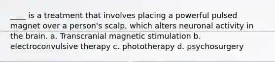 ____ is a treatment that involves placing a powerful pulsed magnet over a person's scalp, which alters neuronal activity in the brain. a. Transcranial magnetic stimulation b. electroconvulsive therapy c. phototherapy d. psychosurgery