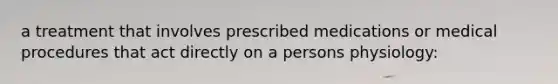 a treatment that involves prescribed medications or medical procedures that act directly on a persons physiology: