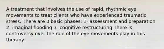 A treatment that involves the use of rapid, rhythmic eye movements to treat clients who have experienced traumatic stress. There are 3 basic phases: 1- assessment and preparation 2- imaginal flooding 3- cognitive restructuring There is controversy over the role of the eye movements play in this therapy.