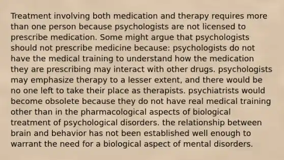 Treatment involving both medication and therapy requires more than one person because psychologists are not licensed to prescribe medication. Some might argue that psychologists should not prescribe medicine because: psychologists do not have the medical training to understand how the medication they are prescribing may interact with other drugs. psychologists may emphasize therapy to a lesser extent, and there would be no one left to take their place as therapists. psychiatrists would become obsolete because they do not have real medical training other than in the pharmacological aspects of biological treatment of psychological disorders. the relationship between brain and behavior has not been established well enough to warrant the need for a biological aspect of mental disorders.