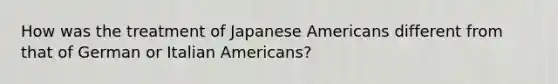 How was the treatment of Japanese Americans different from that of German or Italian Americans?