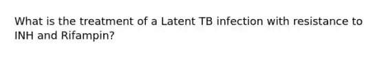 What is the treatment of a Latent TB infection with resistance to INH and Rifampin?