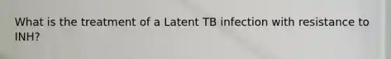 What is the treatment of a Latent TB infection with resistance to INH?