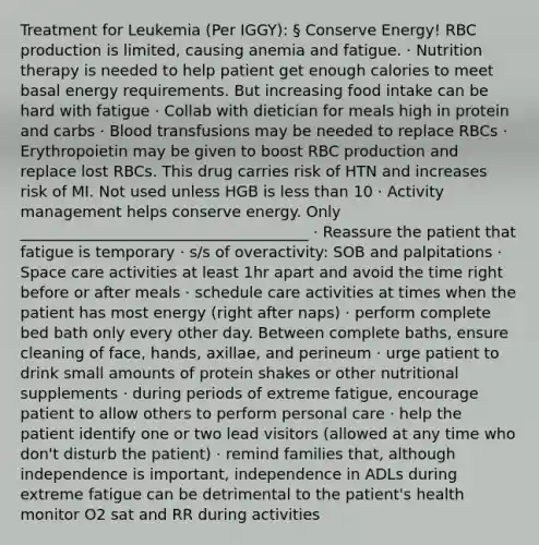 Treatment for Leukemia (Per IGGY): § Conserve Energy! RBC production is limited, causing anemia and fatigue. · Nutrition therapy is needed to help patient get enough calories to meet basal energy requirements. But increasing food intake can be hard with fatigue · Collab with dietician for meals high in protein and carbs · Blood transfusions may be needed to replace RBCs · Erythropoietin may be given to boost RBC production and replace lost RBCs. This drug carries risk of HTN and increases risk of MI. Not used unless HGB is less than 10 · Activity management helps conserve energy. Only ______________________________________ · Reassure the patient that fatigue is temporary · s/s of overactivity: SOB and palpitations · Space care activities at least 1hr apart and avoid the time right before or after meals · schedule care activities at times when the patient has most energy (right after naps) · perform complete bed bath only every other day. Between complete baths, ensure cleaning of face, hands, axillae, and perineum · urge patient to drink small amounts of protein shakes or other nutritional supplements · during periods of extreme fatigue, encourage patient to allow others to perform personal care · help the patient identify one or two lead visitors (allowed at any time who don't disturb the patient) · remind families that, although independence is important, independence in ADLs during extreme fatigue can be detrimental to the patient's health monitor O2 sat and RR during activities