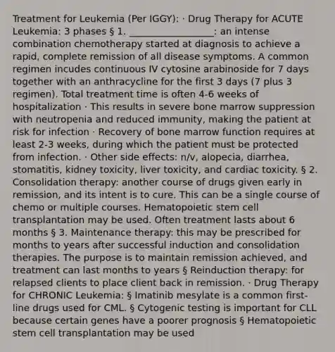 Treatment for Leukemia (Per IGGY): · Drug Therapy for ACUTE Leukemia: 3 phases § 1. __________________: an intense combination chemotherapy started at diagnosis to achieve a rapid, complete remission of all disease symptoms. A common regimen incudes continuous IV cytosine arabinoside for 7 days together with an anthracycline for the first 3 days (7 plus 3 regimen). Total treatment time is often 4-6 weeks of hospitalization · This results in severe bone marrow suppression with neutropenia and reduced immunity, making the patient at risk for infection · Recovery of bone marrow function requires at least 2-3 weeks, during which the patient must be protected from infection. · Other side effects: n/v, alopecia, diarrhea, stomatitis, kidney toxicity, liver toxicity, and cardiac toxicity. § 2. Consolidation therapy: another course of drugs given early in remission, and its intent is to cure. This can be a single course of chemo or multiple courses. Hematopoietic stem cell transplantation may be used. Often treatment lasts about 6 months § 3. Maintenance therapy: this may be prescribed for months to years after successful induction and consolidation therapies. The purpose is to maintain remission achieved, and treatment can last months to years § Reinduction therapy: for relapsed clients to place client back in remission. · Drug Therapy for CHRONIC Leukemia: § Imatinib mesylate is a common first-line drugs used for CML. § Cytogenic testing is important for CLL because certain genes have a poorer prognosis § Hematopoietic stem cell transplantation may be used