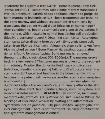 Treatment for Leukemia (Per IGGY): · Hematopoietic Stem Cell Transplant (HSCT): sometimes called bone marrow transplant § Prior to procedure, patient needs additional chemo to purge the bone marrow of leukemic cells. § These treatments are lethal to the bone marrow and without replacement of stem cells by transplant, the patient would die of infection or hemorrhage § After conditioning, healthy stem cells are given to the patient in the marrow, which results in normal functioning cell production (ideally, a permanent cure) § Obtaining stem cells: · Autologous stem cells: taken directly form patient · Syngeneic stem cells: taken from HLA identical twin · Allogeneic stem cells: taken from HLA matched person § Bone Marrow Harvesting: occurs after donor is found by tissue typing. Bone marrow is removed through the iliac crest (about 500-1000mL). The marrow grows back in a few weeks § The donor marrow is given to the recipient immediately. Monitor the donor for fluid loss, complications (infection, bleeding), and pain § Failure to Graft occurs when the stem cells don't grow and function in the bone marrow. If this happens, the patient will die unless another stem cells transplant is successful § ______________________________ occurs when the donor cells attack the recipient's cells. It usually attacks the skin, eyes, intestinal tract, liver, genitalia, lungs, immune system, and musculoskeletal system · TREATMENT: cyclosporine, tacrolimus, methotrexate, steroids, ATG § Veno-Occlusive Disease (VOD): the blockage of liver blood vessels by clotting and inflammation. Symptoms include jaundice, RUQ pain, ascites, weight gain, and liver enlargement. There is not treatment, so early identification and symptom management is critical