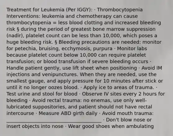 Treatment for Leukemia (Per IGGY): · Thrombocytopenia Interventions: leukemia and chemotherapy can cause thrombocytopenia = less blood clotting and increased bleeding risk § during the period of greatest bone marrow suppression (nadir), platelet count can be less than 10,000, which poses a huge bleeding risk. § Bleeding precautions are needed: monitor for petechia, bruising, ecchymosis, purpura · Monitor labs because platelet count below 10,000 can require platelet transfusion; or blood transfusion if severe bleeding occurs · Handle patient gently, use lift sheet when positioning · Avoid IM injections and venipunctures. When they are needed, use the smallest gauge, and apply pressure for 10 minutes after stick or until it no longer oozes blood. · Apply ice to areas of trauma. · Test urine and stool for blood · Observe IV sites every 2 hours for bleeding · Avoid rectal trauma: no enemas, use only well-lubricated suppositories, and patient should not have rectal intercourse · Measure ABD girth daily · Avoid mouth trauma: _______________________________________ · Don't blow nose or insert objects into nose · Wear good shoes when ambulating