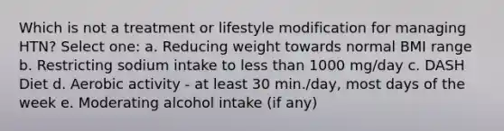 Which is not a treatment or lifestyle modification for managing HTN? Select one: a. Reducing weight towards normal BMI range b. Restricting sodium intake to less than 1000 mg/day c. DASH Diet d. Aerobic activity - at least 30 min./day, most days of the week e. Moderating alcohol intake (if any)