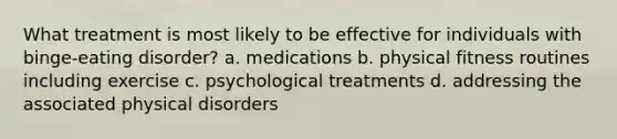 What treatment is most likely to be effective for individuals with binge-eating disorder? a. medications b. physical fitness routines including exercise c. psychological treatments d. addressing the associated physical disorders