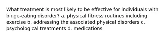 What treatment is most likely to be effective for individuals with binge-eating disorder? a. physical fitness routines including exercise b. addressing the associated physical disorders c. psychological treatments d. medications