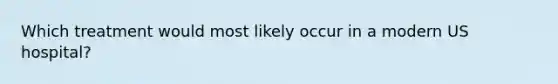 Which treatment would most likely occur in a modern US hospital?