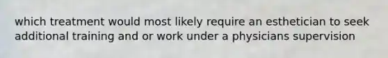 which treatment would most likely require an esthetician to seek additional training and or work under a physicians supervision