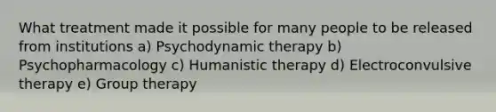 What treatment made it possible for many people to be released from institutions a) Psychodynamic therapy b) Psychopharmacology c) Humanistic therapy d) Electroconvulsive therapy e) Group therapy