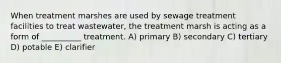 When treatment marshes are used by sewage treatment facilities to treat wastewater, the treatment marsh is acting as a form of __________ treatment. A) primary B) secondary C) tertiary D) potable E) clarifier