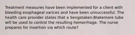 Treatment measures have been implemented for a client with bleeding esophageal varices and have been unsuccessful. The health care provider states that a Sengstaken-Blakemore tube will be used to control the resulting hemorrhage. The nurse prepares for insertion via which route?