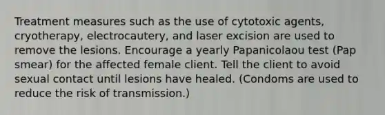 Treatment measures such as the use of cytotoxic agents, cryotherapy, electrocautery, and laser excision are used to remove the lesions. Encourage a yearly Papanicolaou test (Pap smear) for the affected female client. Tell the client to avoid sexual contact until lesions have healed. (Condoms are used to reduce the risk of transmission.)