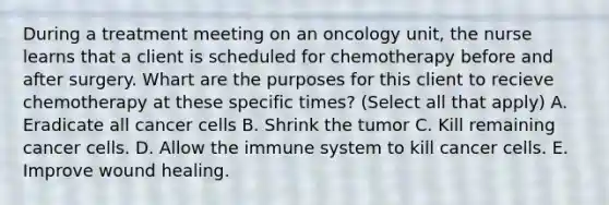 During a treatment meeting on an oncology unit, the nurse learns that a client is scheduled for chemotherapy before and after surgery. Whart are the purposes for this client to recieve chemotherapy at these specific times? (Select all that apply) A. Eradicate all cancer cells B. Shrink the tumor C. Kill remaining cancer cells. D. Allow the immune system to kill cancer cells. E. Improve wound healing.