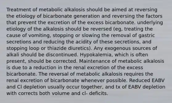 Treatment of metabolic alkalosis should be aimed at reversing the etiology of bicarbonate generation and reversing the factors that prevent the excretion of the excess bicarbonate. underlying etiology of the alkalosis should be reversed (eg, treating the cause of vomiting, stopping or slowing the removal of gastric secretions and reducing the acidity of these secretions, and stopping loop or thiazide diuretics). Any exogenous sources of alkali should be discontinued. Hypokalemia, which is often present, should be corrected. Maintenance of metabolic alkalosis is due to a reduction in the renal excretion of the excess bicarbonate. The reversal of metabolic alkalosis requires the renal excretion of bicarbonate whenever possible. Reduced EABV and Cl depletion usually occur together, and tx of EABV depletion with corrects both volume and cl- deficits.