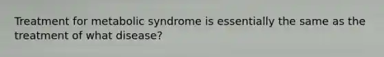 Treatment for metabolic syndrome is essentially the same as the treatment of what disease?