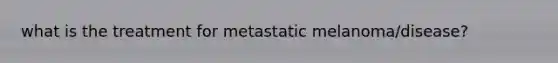 what is the treatment for metastatic melanoma/disease?