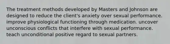 The treatment methods developed by Masters and Johnson are designed to reduce the client's anxiety over sexual performance. improve physiological functioning through medication. uncover unconscious conflicts that interfere with sexual performance. teach unconditional positive regard to sexual partners.